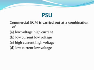 PSU
Commercial ECM is carried out at a combination
of
(a) low voltage high current
(b) low current low voltage
(c) high current high voltage
(d) low current low voltage
 