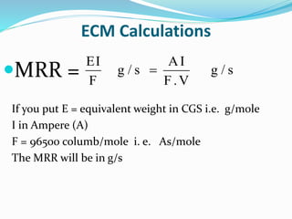 ECM Calculations
MRR =
If you put E = equivalent weight in CGS i.e. g/mole
I in Ampere (A)
F = 96500 columb/mole i. e. As/mole
The MRR will be in g/s

EI AI
g / s g / s
F F.V
 