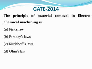 GATE-2014
The principle of material removal in Electro-
chemical machining is
(a) Fick’s law
(b) Faraday’s laws
(c) Kirchhoff’s laws
(d) Ohm’s law
 