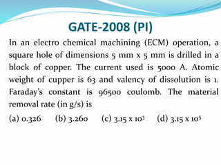 GATE-2008 (PI)
In an electro chemical machining (ECM) operation, a
square hole of dimensions 5 mm x 5 mm is drilled in a
block of copper. The current used is 5000 A. Atomic
weight of cupper is 63 and valency of dissolution is 1.
Faraday’s constant is 96500 coulomb. The material
removal rate (in g/s) is
(a) 0.326 (b) 3.260 (c) 3.15 x 103 (d) 3.15 x 105
 