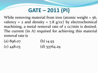 GATE – 2011 (PI)
While removing material from iron (atomic weight = 56,
valency = 2 and density = 7.8 g/cc) by electrochemical
machining, a metal removal rate of 2 cc/min is desired.
The current (in A) required for achieving this material
removal rate is
(a) 896.07 (b) 14.93
(c) 448.03 (d) 53764.29
 