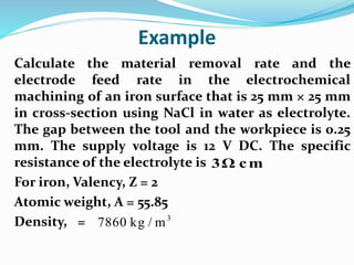 Example
Calculate the material removal rate and the
electrode feed rate in the electrochemical
machining of an iron surface that is 25 mm × 25 mm
in cross-section using NaCl in water as electrolyte.
The gap between the tool and the workpiece is 0.25
mm. The supply voltage is 12 V DC. The specific
resistance of the electrolyte is
For iron, Valency, Z = 2
Atomic weight, A = 55.85
Density, =
3Ω cm
3
7860 kg / m
 