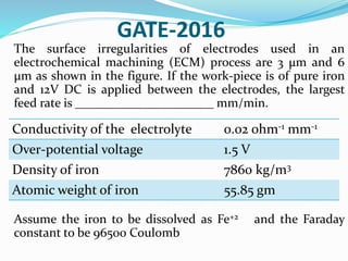 GATE-2016
The surface irregularities of electrodes used in an
electrochemical machining (ECM) process are 3 μm and 6
μm as shown in the figure. If the work-piece is of pure iron
and 12V DC is applied between the electrodes, the largest
feed rate is ______________________ mm/min.
Assume the iron to be dissolved as Fe+2 and the Faraday
constant to be 96500 Coulomb
Conductivity of the electrolyte 0.02 ohm-1 mm-1
Over-potential voltage 1.5 V
Density of iron 7860 kg/m3
Atomic weight of iron 55.85 gm
 