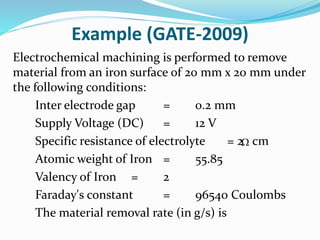 Example (GATE-2009)
Electrochemical machining is performed to remove
material from an iron surface of 20 mm x 20 mm under
the following conditions:
Inter electrode gap = 0.2 mm
Supply Voltage (DC) = 12 V
Specific resistance of electrolyte = 2 cm
Atomic weight of Iron = 55.85
Valency of Iron = 2
Faraday's constant = 96540 Coulombs
The material removal rate (in g/s) is

 