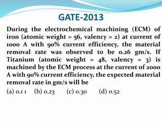 GATE-2013
During the electrochemical machining (ECM) of
iron (atomic weight = 56, valency = 2) at current of
1000 A with 90% current efficiency, the material
removal rate was observed to be 0.26 gm/s. If
Titanium (atomic weight = 48, valency = 3) is
machined by the ECM process at the current of 2000
A with 90% current efficiency, the expected material
removal rate in gm/s will be
(a) 0.1 1 (b) 0.23 (c) 0.30 (d) 0.52
 