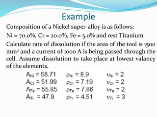 Example
Composition of a Nickel super-alloy is as follows:
Ni = 70.0%, Cr = 20.0%, Fe = 5.0% and rest Titanium
Calculate rate of dissolution if the area of the tool is 1500
mm2 and a current of 1000 A is being passed through the
cell. Assume dissolution to take place at lowest valancy
of the elements.
 