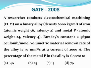 GATE - 2008
A researcher conducts electrochemical machining
(ECM) on a binary alloy (density 6000 kg/m3) of iron
(atomic weight 56, valency 2) and metal P (atomic
weight 24, valency 4). Faraday's constant = 96500
coulomb/mole. Volumetric material removal rate of
the alloy is 50 mm3/s at a current of 2000 A. The
percentage of the metal P in the alloy is closest to
(a) 40 (b) 25 (c) 15 (d) 79
 