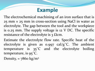 Example
The electrochemical machining of an iron surface that is
25 mm × 25 mm in cross-section using NaCl in water as
electrolyte. The gap between the tool and the workpiece
is 0.25 mm. The supply voltage is 12 V DC. The specific
resistance of the electrolyte is 3 Ωcm.
Estimate the electrolyte flow rate. Specific heat of the
electrolyte is given as 0.997 cal/g˚C. The ambient
temperature is 35˚C and the electrolyte boiling
temperature, is 95˚C.
Density, = 7860 kg/m3
 