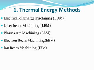 1. Thermal Energy Methods
 Electrical discharge machining (EDM)
 Laser beam Machining (LBM)
 Plasma Arc Machining (PAM)
 Electron Beam Machining(EBM)
 Ion Beam Machining (IBM)
 