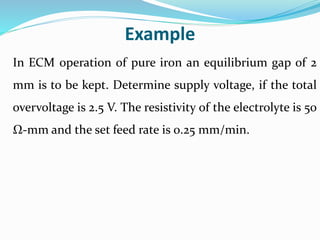 Example
In ECM operation of pure iron an equilibrium gap of 2
mm is to be kept. Determine supply voltage, if the total
overvoltage is 2.5 V. The resistivity of the electrolyte is 50
Ω-mm and the set feed rate is 0.25 mm/min.
 