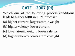 GATE – 2007 (PI)
Which one of the following process conditions
leads to higher MRR in ECM process?
(a) higher current, larger atomic weight
(b) higher valency, lower current
(c) lower atomic weight, lower valency
(d) higher valency, lower atomic weight
 