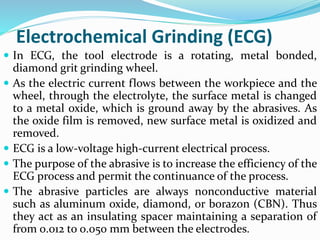 Electrochemical Grinding (ECG)
 In ECG, the tool electrode is a rotating, metal bonded,
diamond grit grinding wheel.
 As the electric current flows between the workpiece and the
wheel, through the electrolyte, the surface metal is changed
to a metal oxide, which is ground away by the abrasives. As
the oxide film is removed, new surface metal is oxidized and
removed.
 ECG is a low-voltage high-current electrical process.
 The purpose of the abrasive is to increase the efficiency of the
ECG process and permit the continuance of the process.
 The abrasive particles are always nonconductive material
such as aluminum oxide, diamond, or borazon (CBN). Thus
they act as an insulating spacer maintaining a separation of
from 0.012 to 0.050 mm between the electrodes.
 