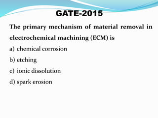 The primary mechanism of material removal in
electrochemical machining (ECM) is
a) chemical corrosion
b) etching
c) ionic dissolution
d) spark erosion
GATE-2015
 
