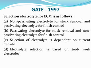GATE - 1997
Selection electrolyte for ECM is as follows:
(a) Non-passivating electrolyte for stock removal and
passivating electrolyte for finish control
(b) Passivating electrolyte for stock removal and non-
passivating electrolyte for finish control
(c) Selection of electrolyte is dependent on current
density
(d) Electrolyte selection is based on tool- work
electrodes
 