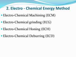 2. Electro - Chemical Energy Method
 Electro-Chemical Machining (ECM)
 Electro-Chemical grinding (ECG)
 Electro-Chemical Honing (ECH)
 Electro-Chemical Deburring (ECD)
 