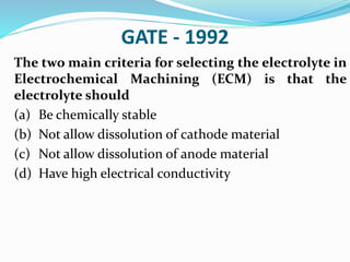 GATE - 1992
The two main criteria for selecting the electrolyte in
Electrochemical Machining (ECM) is that the
electrolyte should
(a) Be chemically stable
(b) Not allow dissolution of cathode material
(c) Not allow dissolution of anode material
(d) Have high electrical conductivity
 