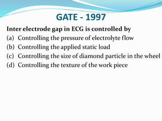 GATE - 1997
Inter electrode gap in ECG is controlled by
(a) Controlling the pressure of electrolyte flow
(b) Controlling the applied static load
(c) Controlling the size of diamond particle in the wheel
(d) Controlling the texture of the work piece
 