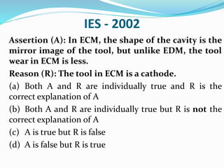 IES - 2002
Assertion (A): In ECM, the shape of the cavity is the
mirror image of the tool, but unlike EDM, the tool
wear in ECM is less.
Reason (R): The tool in ECM is a cathode.
(a) Both A and R are individually true and R is the
correct explanation of A
(b) Both A and R are individually true but R is not the
correct explanation of A
(c) A is true but R is false
(d) A is false but R is true
 