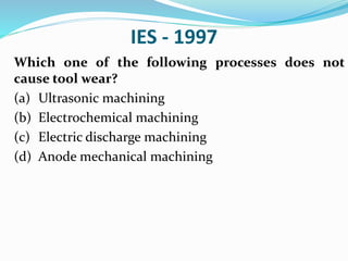 IES - 1997
Which one of the following processes does not
cause tool wear?
(a) Ultrasonic machining
(b) Electrochemical machining
(c) Electric discharge machining
(d) Anode mechanical machining
 