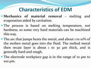 Characteristics of EDM
 Mechanics of material removal - melting and
evaporation aided by cavitation.
 The process is based on melting temperature, not
hardness, so some very hard materials can be machined
this way.
 The arc that jumps heats the metal, and about 1 to 10% of
the molten metal goes into the fluid. The melted metal
then recast layer is about 1 to 30 μm thick, and is
generally hard and rough.
 The electrode workpiece gap is in the range of 10 μm to
100 μm.
 