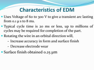 Characteristics of EDM
 Uses Voltage of 60 to 300 V to give a transient arc lasting
from 0.1 μ s to 8 ms.
 Typical cycle time is 20 ms or less, up to millions of
cycles may be required for completion of the part.
 Rotating the wire in an orbital direction will,
- Increase accuracy in form and surface finish
- Decrease electrode wear
 Surface finish obtained 0.25 μm
 