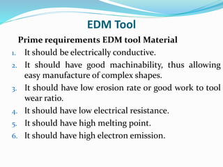 EDM Tool
Prime requirements EDM tool Material
1. It should be electrically conductive.
2. It should have good machinability, thus allowing
easy manufacture of complex shapes.
3. It should have low erosion rate or good work to tool
wear ratio.
4. It should have low electrical resistance.
5. It should have high melting point.
6. It should have high electron emission.
 