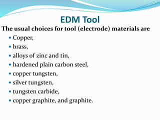 EDM Tool
The usual choices for tool (electrode) materials are
 Copper,
 brass,
 alloys of zinc and tin,
 hardened plain carbon steel,
 copper tungsten,
 silver tungsten,
 tungsten carbide,
 copper graphite, and graphite.
 