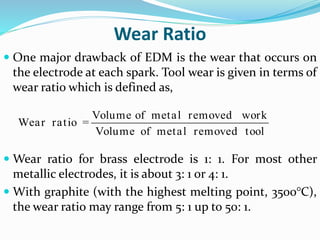Wear Ratio
 One major drawback of EDM is the wear that occurs on
the electrode at each spark. Tool wear is given in terms of
wear ratio which is defined as,
 Wear ratio for brass electrode is 1: 1. For most other
metallic electrodes, it is about 3: 1 or 4: 1.
 With graphite (with the highest melting point, 3500°C),
the wear ratio may range from 5: 1 up to 50: 1.
Volume of metal removed work
Wear ratio =
Volume of metal removed tool
 