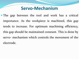 Servo-Mechanism
 The gap between the tool and work has a critical
importance. As the workpiece is machined, this gap
tends to increase. For optimum machining efficiency,
this gap should be maintained constant. This is done by
servo- mechanism which controls the movement of the
electrode.
 