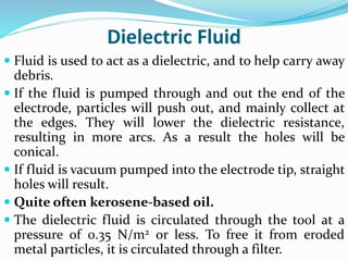 Dielectric Fluid
 Fluid is used to act as a dielectric, and to help carry away
debris.
 If the fluid is pumped through and out the end of the
electrode, particles will push out, and mainly collect at
the edges. They will lower the dielectric resistance,
resulting in more arcs. As a result the holes will be
conical.
 If fluid is vacuum pumped into the electrode tip, straight
holes will result.
 Quite often kerosene-based oil.
 The dielectric fluid is circulated through the tool at a
pressure of 0.35 N/m2 or less. To free it from eroded
metal particles, it is circulated through a filter.
 