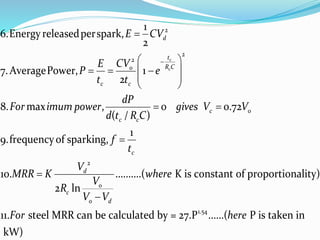 2
2
2
0
2
1
6.Energyreleasedperspark,
2
7.AveragePower, 1
2
8. max , 0 0.72
( / )
1
9.frequencyof sparking,
10. ..........( K is cons
2 ln
c
c
d
t
R Co
c c
c
c c
c
d
o
c
o d
E CV
CVE
P e
t t
dP
For imum power gives V V
d t R C
f
t
V
MRR K where
V
R
V V


 
   
 
 
 



1.54
tant of proportionality)
11. steel MRR can be calculated by = 27.P ......( P is taken in
kW)
For here
 