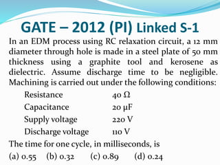 GATE – 2012 (PI) Linked S-1
In an EDM process using RC relaxation circuit, a 12 mm
diameter through hole is made in a steel plate of 50 mm
thickness using a graphite tool and kerosene as
dielectric. Assume discharge time to be negligible.
Machining is carried out under the following conditions:
Resistance 40 Ω
Capacitance 20 μF
Supply voltage 220 V
Discharge voltage 110 V
The time for one cycle, in milliseconds, is
(a) 0.55 (b) 0.32 (c) 0.89 (d) 0.24
 