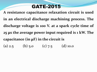 A resistance capacitance relaxation circuit is used
in an electrical discharge machining process. The
discharge voltage is 100 V. at a spark cycle time of
25 μs the average power input required is 1 kW. The
capacitance (in μF) in the circuit is
(a) 2.5 (b) 5.0 (c) 7.5 (d) 10.0
GATE-2015
 
