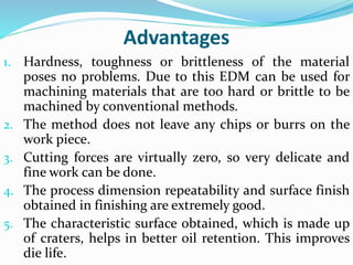 Advantages
1. Hardness, toughness or brittleness of the material
poses no problems. Due to this EDM can be used for
machining materials that are too hard or brittle to be
machined by conventional methods.
2. The method does not leave any chips or burrs on the
work piece.
3. Cutting forces are virtually zero, so very delicate and
fine work can be done.
4. The process dimension repeatability and surface finish
obtained in finishing are extremely good.
5. The characteristic surface obtained, which is made up
of craters, helps in better oil retention. This improves
die life.
 