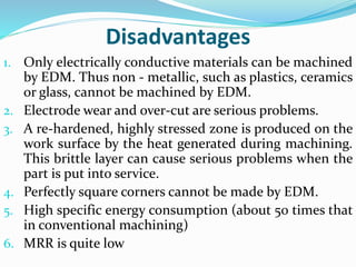 Disadvantages
1. Only electrically conductive materials can be machined
by EDM. Thus non - metallic, such as plastics, ceramics
or glass, cannot be machined by EDM.
2. Electrode wear and over-cut are serious problems.
3. A re-hardened, highly stressed zone is produced on the
work surface by the heat generated during machining.
This brittle layer can cause serious problems when the
part is put into service.
4. Perfectly square corners cannot be made by EDM.
5. High specific energy consumption (about 50 times that
in conventional machining)
6. MRR is quite low
 