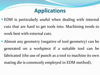 Applications
 EDM is particularly useful when dealing with internal
cuts that are hard to get tools into. Machining tends to
work best with external cuts.
 Almost any geometry (negative of tool geometry) can be
generated on a workpiece if a suitable tool can be
fabricated (the use of punch as a tool to machine its own
mating die is commonly employed in EDM method).
 