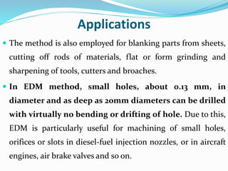 Applications
 The method is also employed for blanking parts from sheets,
cutting off rods of materials, flat or form grinding and
sharpening of tools, cutters and broaches.
 In EDM method, small holes, about 0.13 mm, in
diameter and as deep as 20mm diameters can be drilled
with virtually no bending or drifting of hole. Due to this,
EDM is particularly useful for machining of small holes,
orifices or slots in diesel-fuel injection nozzles, or in aircraft
engines, air brake valves and so on.
 