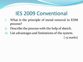 IES 2009 Conventional
i. What is the principle of metal removal in EDM
process?
ii. Describe the process with the help of sketch.
iii. List advantages and limitations of the system.
[ 15 marks]
 