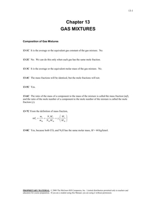 13-1



                                         Chapter 13
                                       GAS MIXTURES

Composition of Gas Mixtures


13-1C It is the average or the equivalent gas constant of the gas mixture. No.


13-2C No. We can do this only when each gas has the same mole fraction.


13-3C It is the average or the equivalent molar mass of the gas mixture. No.


13-4C The mass fractions will be identical, but the mole fractions will not.


13-5C Yes.


13-6C The ratio of the mass of a component to the mass of the mixture is called the mass fraction (mf),
and the ratio of the mole number of a component to the mole number of the mixture is called the mole
fraction (y).


13-7C From the definition of mass fraction,

                   mi  N M       ⎛M          ⎞
          mf i =      = i i = yi ⎜ i
                                 ⎜M
                                             ⎟
                                             ⎟
                   mm N m M m    ⎝ m         ⎠


13-8C Yes, because both CO2 and N2O has the same molar mass, M = 44 kg/kmol.




PROPRIETARY MATERIAL. © 2008 The McGraw-Hill Companies, Inc. Limited distribution permitted only to teachers and
educators for course preparation. If you are a student using this Manual, you are using it without permission.
 