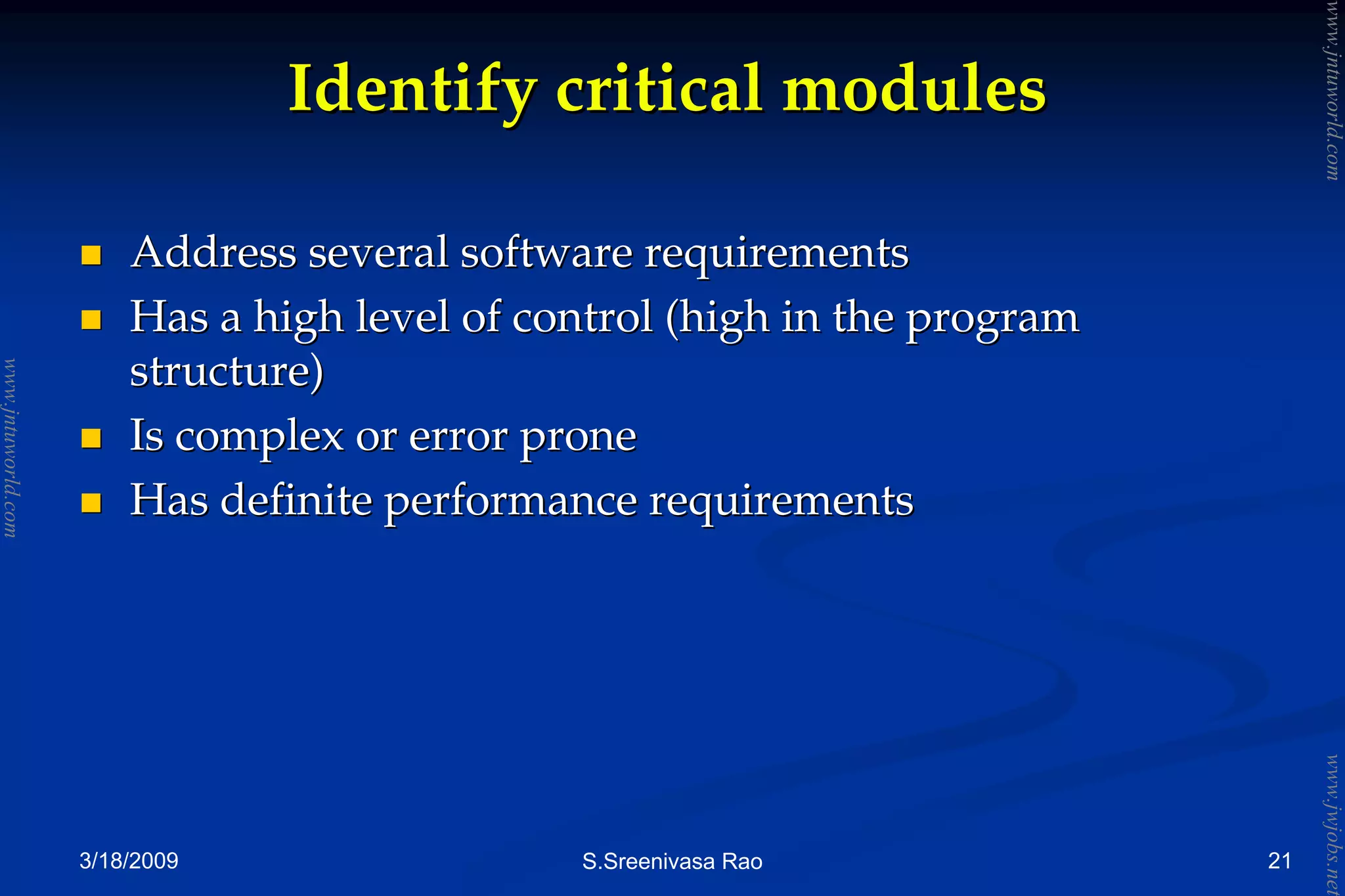 3/18/2009 S.Sreenivasa Rao
Identify critical modulesIdentify critical modules
Address several software requirementsAddress several software requirements
Has a high level of control (high in the programHas a high level of control (high in the program
structure)structure)
Is complex or error proneIs complex or error prone
Has definite performance requirementsHas definite performance requirements
21
www.jntuworld.com
www.jntuworld.com
www.jwjobs.net
 