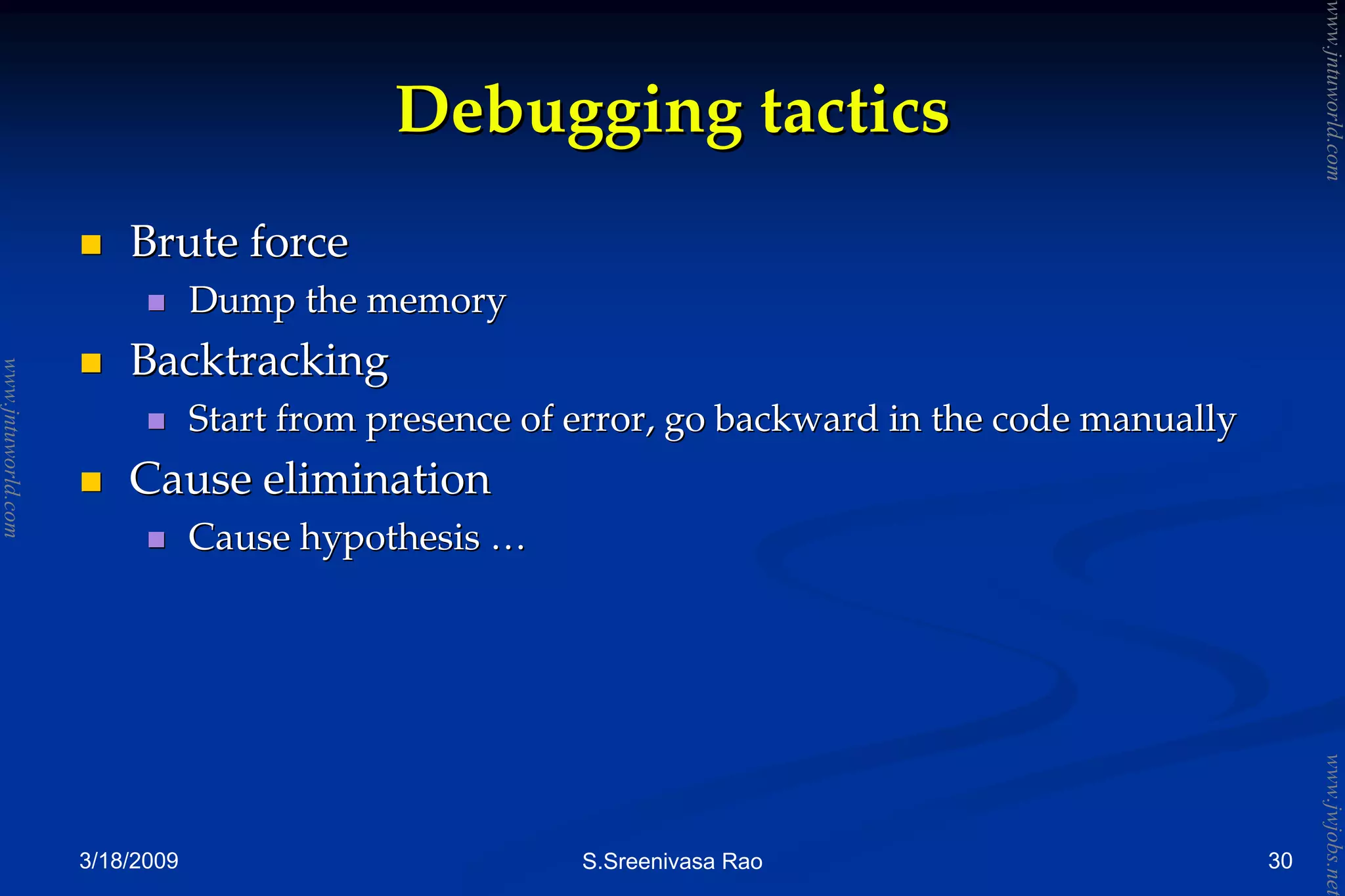 3/18/2009 S.Sreenivasa Rao
Debugging tacticsDebugging tactics
Brute forceBrute force
Dump the memoryDump the memory
BacktrackingBacktracking
Start from presence of error, go backward in the code manuallyStart from presence of error, go backward in the code manually
Cause eliminationCause elimination
Cause hypothesisCause hypothesis ……
30
www.jntuworld.com
www.jntuworld.com
www.jwjobs.net
 