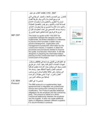 BIP 2207
‫دليل‬ ‫هو‬ ‫الكتاب‬ ‫هذا‬BS 1192: 2007
‫الذي‬ ‫البريطاني‬ ‫والمعيار‬ ،‫والمنفذ‬ ‫المصمم‬ ‫بين‬ ‫للتعاون‬
‫أفضل‬ ‫طريقة‬ ‫يوفر‬ ‫والذي‬ ‫للممارسة‬ ‫مرجع‬ ‫هو‬
‫االنتاج‬ ‫معلومات‬ ‫وإدارة‬‫والتنظيم‬‫التطوير‬ ‫لممارسة‬
‫العمليات‬ ‫بالتفصيل‬ ‫يفسر‬ ‫وهو‬.‫والتشييد‬ ‫البناء‬ ‫لصناعة‬
.‫اإلنتاج‬ ‫معلومات‬ ‫نوعية‬ ‫لتحسين‬ ‫الالزمة‬ ‫واإلجراءات‬
‫أن‬ ‫قبل‬ ‫المعلومات‬ ‫إعداد‬ ‫في‬ ‫المصممين‬ ‫يساعد‬ ‫وسوف‬
.‫المشروع‬ ‫تشييد‬ ‫لتمكين‬ ‫البناء‬ ‫فريق‬ ‫إلى‬ ‫تمريرها‬
This book is a guide to BS 1192:2007 for
cooperation between the designer and the
implementer, the British standard is a reference
to practice which provides a better way to
practice development, organization and
management of production information for the
construction industry. It explains in detail the
processes and procedures needed to improve
the quality of production information. It will help
designers in preparing the information before
passing it to the construction team to enable the
construction of the project.
CIC BIM
Protocol
‫بروتوكول‬BIM ‫في‬ ‫دمجه‬ ‫يتم‬ ‫تكميلي‬ ‫قانوني‬ ‫اتفاق‬ ‫هو‬
‫طريق‬ ‫عن‬ .‫البناء‬ ‫وعقود‬ ‫االحترافية‬ ‫الخدمات‬ ‫تعيينات‬
‫إضافية‬ ‫حقوق‬ ‫التزامات‬ ‫يحدد‬ ‫البروتوكول‬ .‫بسيط‬ ‫تعديل‬
‫هذا‬ ‫ويستند‬ .‫معها‬ ‫المتعاقد‬ ‫والجهة‬ ‫العمل‬ ‫لصاحب‬
‫صاحب‬ ‫بين‬ ‫مبايشرة‬ ‫تعاقدية‬ ‫عالقة‬ ‫على‬ ‫البروتوكول‬
‫التزامات‬ ‫أو‬ ‫حقوقا‬ ‫تنشئ‬ ‫ال‬ ‫أنها‬ .‫والمورد‬ ‫العمل‬
.‫الموردين‬ ‫مختلف‬ ‫بين‬ ‫إضافية‬
‫العقود‬ ‫في‬ ‫به‬ ‫نوصى‬
The BIM protocol is a supplementary legal
agreement that is integrated into professional
service and construction contracts by simple
modification. The Protocol specifies additional
obligations for the employer and the contracting
party. This protocol is based on a direct
contractual relationship between the employer
and the supplier. It does not create additional
rights or obligations between different suppliers.
It is recommended in contracts.
 
