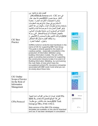 CIC Best
Practice
‫من‬ ‫إنتاجه‬ ‫تم‬ ‫دليل‬ ‫أفضل‬
‫قبل‬Griffiths&Armour ‫باسم‬ CIC ‫دعم‬ ‫في‬
‫عمل‬ ‫مهام‬ ‫مجموعة‬BIM ‫بصورة‬ ‫موجه‬ ‫الدليل‬ .
‫خاصة‬ - ‫الحذرة‬ ‫األطراف‬ ‫الحتياجات‬ ‫مبايشرة‬
‫المعلومات‬ ‫تعريف‬ ‫إنتاج‬ ‫مجال‬ ‫في‬ ‫االستشاريين‬
‫الدليل‬ ‫هذا‬ ‫من‬ ‫والهدف‬ .‫البناء‬ ‫معلومات‬ ‫نماذج‬ ‫باستخدام‬
‫والتشييد‬‫البناء‬ ‫صناعة‬ ‫لدعم‬ ‫الممارسات‬ ‫أفضل‬ ‫توفير‬
،‫المباني‬ ‫معلومات‬ ‫نمذجة‬ ‫من‬ 2 ‫المستو‬ ‫الى‬ ‫الخذها‬
‫رمزها‬ ‫التي‬ ‫للمخاطر‬ ‫الرئيسية‬ ‫المجاالت‬ ‫بتلخيص‬
( ‫المهني‬PI 2 ‫بمستو‬ ‫مقترنة‬ ‫التأمين‬ ‫يشركات‬ )BIM
‫المخاطر‬ ‫تلك‬ ‫حيال‬ ‫به‬ ‫القيام‬ ‫يمكنك‬ ‫وما‬
. ‫الحذرة‬ ‫الحكمة‬ ‫باعتباره‬
Griffiths & Armor wrote the best handbook in the
name of CIC for supporting BIM Task Group.
The guide is directly geared to the needs of
cautious parties - especially consultants in the
production of information definition using
building information models. The aim of this
guide is providing best practices for supporting
the construction industry to take it to Level 2 of
Building Information Modeling, by summarizing
the main fields of risks which have the
occupational symbol (PI), insurance companies
associated with BIM Level 2 and what you can
do wisely about those risks.
CIC Outline
Scopeof Service
for the Role of
Information
Management
CPIx Protocol
‫استراتيجية‬ ‫القوالب‬ ‫من‬‫بيتا‬ ‫إصدارات‬ ‫تتوفر‬CPIx
BIM ‫وقد‬ .‫لالستخدام‬ ‫للتحميل‬ ‫الموقع‬ ‫هذا‬ ‫على‬
‫حكومة‬ ‫مع‬ ‫بالتشاور‬ ‫هذه‬ ‫وضعت‬BIM Task
Group ‫مع‬ ‫ومتفقة‬ PAS 1192-2.
Beta versions of the BIM CPIx strategy
templates are available on this site for download
and use. It has been developed in consultation
 