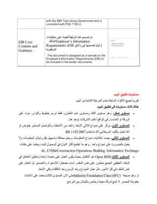 with the BIM Task Group Government and is
consistent with PAS 1192-2.
EIR Core
Contents and
Guidance
‫متطلبات‬ ‫على‬ ‫كعينة‬ ‫الوثيقة‬ ‫هذه‬ ‫تصميم‬ ‫تم‬
‫المالك‬Employer’s Information
Requirements (EIR ‫وثائق‬ ‫في‬ ‫تضمينها‬ ‫ليتم‬ )
‫المناقصة‬
This document is designed as a sample on the
Employer's Information Requirements (EIR) to
be included in the tender documents.
:‫البيم‬ ‫تطبيق‬ ‫مستويات‬
‫تقريبا‬
‫جميع‬
‫األ‬
‫كواد‬
‫السابقة‬
‫ال‬ ‫من‬ ‫الثانية‬ ‫المرحلة‬ ‫تخدم‬
‫بيم‬
‫ال‬ ‫تطبيق‬ ‫في‬ ‫مستويات‬ ‫ثالث‬ ‫هناك‬
:‫بيم‬

‫صفر‬ ‫مستوى‬
،
‫التعاون‬ ‫عدم‬ ‫ومستو‬ ‫الكاد‬ ‫مستو‬ ‫وهو‬
،
‫و‬ ‫خطوط‬ ‫ترسم‬ ‫فقط‬
‫أ‬
‫على‬ ‫سواء‬ ‫قواس‬
‫الورقة‬
‫أ‬
‫ال‬ ‫و‬
‫حاسب‬
‫توجد‬ ‫الشركات‬ ‫أغلب‬ ‫الواقع‬ ‫في‬ ,
‫هنا‬
.

‫األ‬ ‫المستوى‬
‫ول‬
،
‫األ‬ ‫ثالثي‬ ‫نموذج‬ ‫على‬ ‫يركز‬
‫األ‬ ‫من‬ ‫والحد‬ ‫بعاد‬
‫لو‬ ‫يفترض‬ ‫المستمر‬ ‫والتواصل‬ ‫خطاء‬
‫أ‬
‫البريطاني‬ ‫بالكود‬ ‫تعمل‬ ‫نك‬
‫أ‬
‫تستخدم‬ ‫نك‬
BS 1192:2007
.

‫الثاني‬ ‫المستوى‬
،
‫يجسد‬
‫إ‬
‫وال‬ ‫المعلومات‬ ‫وتبادل‬ ‫نقل‬ ‫وتسهيل‬ ‫محاكاة‬ ‫وعمل‬ ‫المعلومات‬ ‫نموذج‬ ‫مكانيات‬
‫نموذج‬ ‫على‬ ‫بالضرورة‬ ‫يعمل‬
‫وه‬ , ‫واحد‬
‫الوصول‬ ‫في‬ ‫الدول‬ ‫أكثر‬ ‫تطمح‬ ‫ما‬ ‫و‬
‫إ‬
‫ليه‬
‫و‬ ،
‫على‬ ‫يعتمد‬
‫ملفات‬
ifc, COBieConstruction Operations Building Information Exchange

‫الثالث‬ ‫المستوى‬
،
Open BIM
‫في‬ ‫التعامل‬ ‫وتمكين‬ ‫واحدة‬ ‫منصة‬ ‫على‬ ‫العمل‬ ‫يكون‬ ‫بحيث‬ ‫التكامل‬ ‫هو‬
,‫الملف‬ ‫نفس‬ ‫على‬ ‫يعملون‬ ‫الجميع‬ ‫الحقيقي‬ ‫الوقت‬
‫على‬ ‫العمل‬ ‫بل‬ ‫والتصدير‬ ‫لالستيراد‬ ‫مضطرا‬ ‫لست‬
‫االبعاد‬ ‫وباقي‬ ‫التكلفة‬ ‫وبعد‬ ‫الزمن‬ ‫وبعد‬ ‫النموذج‬ ‫عمل‬ ‫مثل‬ ‫االمور‬ ‫كل‬ ‫في‬ ‫الملف‬ ‫نفس‬
‫االمتداد‬ ‫على‬ ‫يعتمد‬ ‫الثالث‬ ‫المستو‬ ‫االن‬ ‫حتى‬Industry Foundation Class (IFC) ‫صيغة‬ ‫وهو‬ ‫او‬
‫بالتبادل‬ ‫وخاص‬ ‫معينة‬ ‫يشركة‬ ‫تتبع‬ ‫ال‬ ‫المصدر‬ ‫مفتوحة‬
‫البرامج‬ ‫بين‬
 