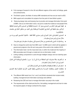  Full coverage of research in the UK and different regions of the world, its findings, goals
and achievements.
 The British system, the fields of various BIM standards and how we can reach to ISO.
 BIM support and consultation for projects from the point of view British system.
 Reducing design risks and knowing how to provide and manage information from point
of BIM's view as an information vision, not just to create the model as most people think.

‫كيفية‬
‫تغييرنظرة‬
‫العالم‬
‫من‬
‫المستوي‬
‫صفر‬
‫للـ‬
BIM Level 1
‫إ‬
‫لى‬
‫المستوي‬
‫الثاني‬
BIM Level
2
‫والذي‬
‫سيتم‬
‫تطبيقة‬
‫في‬
‫المشاريع‬
‫الحكومية‬
‫البريطانية‬
‫وفي‬
‫العديد‬
‫من‬
‫مناطق‬
‫العالم‬
‫في‬
‫منتصف‬
2016
‫تقريب‬
.‫ا‬

‫المستوي‬
‫المعلوماتي‬
‫داخل‬
‫النموذج‬
‫وليس‬
‫مستوي‬
‫الكتلة‬
‫فقط‬
–
‫فأغلبية‬
‫المنتسبين‬
‫لل‬
‫بيم‬
‫يرونه‬
‫من‬
‫خالل‬
‫نموذج‬
‫وليس‬
‫نموذج‬
‫معلومات‬
.

‫ربط‬
‫مكونات‬
‫المبني‬
‫بالمستخدمين‬
‫من‬
‫خالل‬
‫تصميم‬
‫ذكي‬
‫ومعلومات‬
‫مفتوحة‬
‫وغيرمتعارضة‬
.
 How to change the world view from BIM Level 1 to BIM Level 2 which will be applied in
government projects in the UK and many parts of the world in the middle of 2016.
 The information level -not the mass level only- is within the model and the majority of
BIM associates see it through a model and not an information model.
 Linking building components to users through intelligent design and non-clashing open
information.

‫تم‬
‫ال‬
‫تعريف‬
‫بدقة‬
‫مستويات‬
‫ا‬
‫ل‬
‫ب‬
‫ي‬
‫م‬
‫المختلفة‬
‫من‬
0
‫إل‬
‫ي‬
2
‫و‬
l
‫م‬
‫رورا‬
‫بالمعايير‬
‫البريطاني‬
‫ة‬
‫ال‬
‫ت‬
‫ي‬
‫ت‬
‫تناول‬
‫ا‬
‫لنموذج‬
‫و‬
‫إ‬
‫دارة‬
‫المنشأ‬
‫وتبادل‬
‫المعلومات‬
.

‫استعراض‬
‫ال‬
CDE
‫وكيفية‬
‫إ‬
‫دارةالمعلومات‬
‫في‬
‫ال‬
‫ن‬
‫م‬
‫وذج‬
‫بشكل‬
‫آ‬
‫من‬
.

‫متطلبات‬
‫العميل‬
‫ومتطلبات‬
‫المؤسسة‬
‫و‬
‫إ‬
‫دارةالمبني‬
‫وكيفية‬
‫تكوين‬
‫األوراق‬
‫المطلوبة‬
‫بعقد‬
‫التصميم‬
‫للمشروع‬
.
 The different BIM levels from 0 to 1 and 2 and British standards that include model,
building management and information exchange were defined.
 Reviewing the CDE and how to manage information securely in the model.
 The requirements of the client and the firm, the building management and how to make
the required papers of design contract for the project.
 