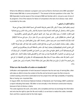 What is the difference between a program user such as Revit or Archicad and a BIM specialist?
What makes BIM fails in some companies?? The answer to the two questions is the code. The
BIM Specialist must be aware of the concept of BIM and familiar with it, not just a user of one of
its programs. One of the reasons for failure of companies is the lack of an obvious road, which
is provided by the code.
‫األ‬ ‫فائدة‬ ‫ما‬
‫كواد‬
‫أ‬
‫؟‬ ‫المعايير‬ ‫و‬
‫العمل‬ ‫وتنظيم‬ ‫توحيد‬
‫ج‬ ‫فتبذل‬ ‫الملفات‬ ‫تسمية‬ ‫في‬ ‫الخاصة‬ ‫طريقته‬ ‫يشخص‬ ‫لكل‬ ‫يكون‬ ‫ال‬‫بحيث‬
‫معرفة‬ ‫في‬ ‫هدا‬
‫وتضطر‬ ‫الملف‬ ‫محتو‬
‫إ‬
‫محتواه‬ ‫لمعرفة‬ ‫الملف‬ ‫فتح‬ ‫لى‬
ُ‫خ‬‫ب‬ ‫يقدر‬ ‫وقتا‬ ‫مضيعا‬
‫مع‬ ‫المشروع‬ ‫وقت‬ ‫مس‬
‫إحتمالية‬
‫الملفات‬ ‫لتكرار‬ ‫كبيرة‬
‫أ‬
‫مهمة‬ ‫غير‬ ‫ملفات‬ ‫وجود‬ ‫و‬
‫نشر‬.
‫والتكن‬ ‫للمعايير‬ ‫األمريكي‬ ‫الوطني‬ ‫المعهد‬
‫ولوجيا‬
(NIST )
‫عام‬ ‫أغسطس‬ ‫في‬
2004
‫م‬
‫تقرير‬
‫ي‬
‫شير‬
‫من‬ ‫يقرب‬ ‫ما‬ ‫إلىضياع‬
15
‫دوالر‬ ‫مليار‬
‫صناعة‬ ‫في‬ ‫سنويا‬
‫بسبب‬ ‫المتحدة‬ ‫بالواليات‬ ‫البناء‬
‫واضحة‬ ‫معايير‬ ‫وجود‬ ‫عدم‬
.
‫العمل‬ ‫تنظيم‬ ‫يتولى‬ ‫الكود‬
،
‫سيب‬ ‫من‬
‫د‬
‫أ‬
‫ومن‬
‫سيكمل‬
‫والتعد‬ ‫الملف‬ ‫فتح‬ ‫حقه‬ ‫من‬ ‫الذي‬ ‫ومن‬ ‫المعلومة‬ ‫سنتبادل‬ ‫وكيف‬
‫عليه‬ ‫يل‬
،
‫مع‬ ‫علينا‬ ‫كان‬ ‫لهذا‬
‫األ‬ ‫رفة‬
‫كواد‬
‫و‬ ‫وترجمتها‬
‫إ‬
‫العربية‬ ‫بالمنطقة‬ ‫خاص‬ ‫كود‬ ‫يجاد‬
.
‫و‬
‫يجبالت‬
‫فر‬
‫ي‬
‫ال‬ ‫بين‬ ‫ق‬
‫معايير‬ Standard ‫ال‬
‫ت‬
‫ي‬
‫ت‬
‫المبادئ‬ ‫حتوي‬
‫و‬
‫األ‬
‫د‬ ‫معين‬ ‫مجال‬ ‫في‬ ‫عليها‬ ‫المتفق‬ ‫سس‬
‫التنفيذية‬ ‫التفاصيل‬ ‫في‬ ‫الدخول‬ ‫ون‬
،
‫ال‬ ‫و‬
‫بروتوكوالت‬ Protocol ‫ال‬
‫تي‬
‫ه‬
‫ي‬
‫ال‬ ‫من‬ ‫معين‬ ‫نوع‬
‫معاييرأ‬
‫و‬
‫أ‬
‫من‬ ‫منها‬‫كثرتفصيال‬
‫إل‬ ‫بخطوة‬ ‫خطوة‬ ‫التفصيلي‬ ‫الشرح‬ ‫حيث‬
‫ع‬ ‫نجاز‬
‫تنفيذي‬ ‫مل‬
‫يتطرق‬ ‫قد‬ ،‫ما‬
‫إ‬
‫التطبيقات‬ ‫لى‬
‫أ‬
‫البرامج‬ ‫و‬ Framework ‫أ‬
‫العمل‬ ‫سلوب‬
‫حيث‬ ‫مختلف‬ ‫هدف‬ ‫فله‬
‫أ‬
‫هيكل‬ ‫يمثل‬ ‫نه‬
‫لمجموعة‬ ‫بنائي‬
‫أ‬
‫ساليب‬
‫أ‬
‫متر‬ ‫طرق‬ ‫و‬
‫يشاملة‬ ‫مشكلة‬ ‫لحل‬ ‫معين‬ ‫بشكل‬ ‫ابطة‬
‫أ‬
‫تن‬ ‫عمل‬ ‫وليس‬ ‫ما‬ ‫قضية‬ ‫و‬
‫فيذي‬
‫بذاته‬
.
What are the benefits of codes orstandards?
Unification and organization of work because if everyone has his own way of naming files, other
will make an effort to know the content of the file and be forced to open the file to know its
content wasting a time that is estimated to be five project time with high probability of repeating
files or having non- important files.
In August 2004, the American National Institute of Standards and Technology (NIST) published
a report indicating that nearly 15$ billion is lost annually in the American construction industry
because of lack of obvious criteria.
The code organizes the work, who starts, who completes and how we exchange the information
and who has the right to open the file and modify it, so we have to realize the codes, translate
them and find a special code for the Arab region.
 
