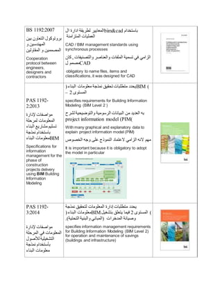 BS 1192:2007
‫بين‬ ‫التعاون‬ ‫بروتوكول‬
‫و‬ ‫المهندسين‬
‫المقاولين‬ ‫و‬ ‫المصممين‬
Cooperation
protocol between
engineers,
designers and
contractors
‫ال‬ ‫ادارة‬ ‫لطريقة‬ ‫المعايير‬bim&cad ‫باستخدام‬
‫المتزامنة‬ ‫العمليات‬
CAD / BIM management standards using
synchronous processes
‫كان‬ , ‫والتصنيفات‬ ‫والعناصر‬ ‫الملفات‬ ‫تسمية‬ ‫في‬ ‫الزامي‬
‫ل‬ ‫مصمم‬CAD
obligatory to name files, items and
classifications, it was designed for CAD
PAS 1192-
2:2013
‫إلدارة‬ ‫مواصفات‬
‫لمرحلة‬ ‫المعلومات‬
‫البناء‬ ‫مشاريع‬ ‫تسليم‬
‫نمذجة‬ ‫باستخدام‬
‫البناء‬ ‫معلومات‬BIM
Specifications for
information
management for the
phase of
construction
projects delivery
using BIM Building
Information
Modeling
(‫البناء‬ ‫معلومات‬ ‫نمذجة‬ ‫تحقيق‬ ‫متطلبات‬ ‫يحدد‬BIM )
– 2 ‫المستو‬
specifies requirements for Building Information
Modeling (BIM Level 2 )
‫لشرح‬ ‫والتوضيحية‬ ‫الرسومية‬ ‫البيانات‬ ‫من‬ ‫العديد‬ ‫به‬
project information model (PIM)
With many graphical and explanatory data to
explain project information model (PIM)
‫الخصوص‬ ‫وجه‬ ‫على‬ ‫النموذج‬ ‫العتماد‬ ‫الزامي‬ ‫النه‬ ‫مهم‬
It is important because it is obligatory to adopt
the model in particular
PAS 1192-
3:2014
‫إلدارة‬ ‫مواصفات‬
‫المرحلة‬ ‫في‬ ‫المعلومات‬
‫لألصول‬ ‫التشغيلية‬
‫نمذجة‬ ‫بأستخدام‬
‫البناء‬ ‫معلومات‬
‫نمذجة‬ ‫لتحقيق‬ ‫المعلومات‬ ‫إدارة‬ ‫متطلبات‬ ‫يحدد‬
(‫البناء‬ ‫معلومات‬BIM‫بتشغيل‬ ‫يتعلق‬ ‫فيما‬ 2 ‫المستو‬ )
.)‫التحتية‬ ‫والبنية‬ ‫(المباني‬ ‫المدخرات‬ ‫وصيانة‬
specifies information management requirements
for Building Information Modeling (BIM Level 2)
for operation and maintenance of savings
(buildings and infrastructure)
 