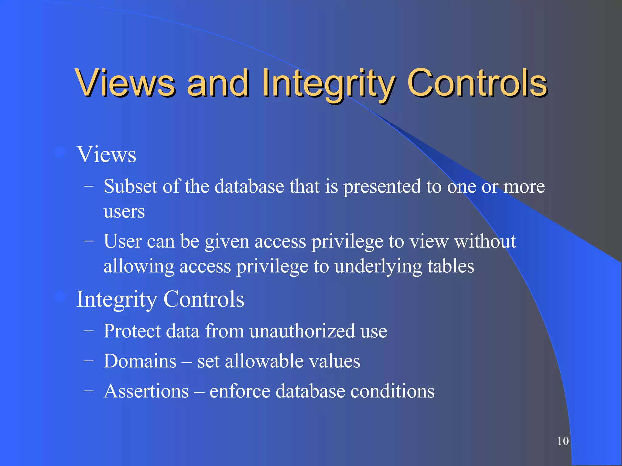 Views and Integrity Controls Views Subset of the database that is presented to one or more users User can be given access privilege to view without allowing access privilege to underlying tables Integrity Controls Protect data from unauthorized use Domains – set allowable values Assertions – enforce database conditions 