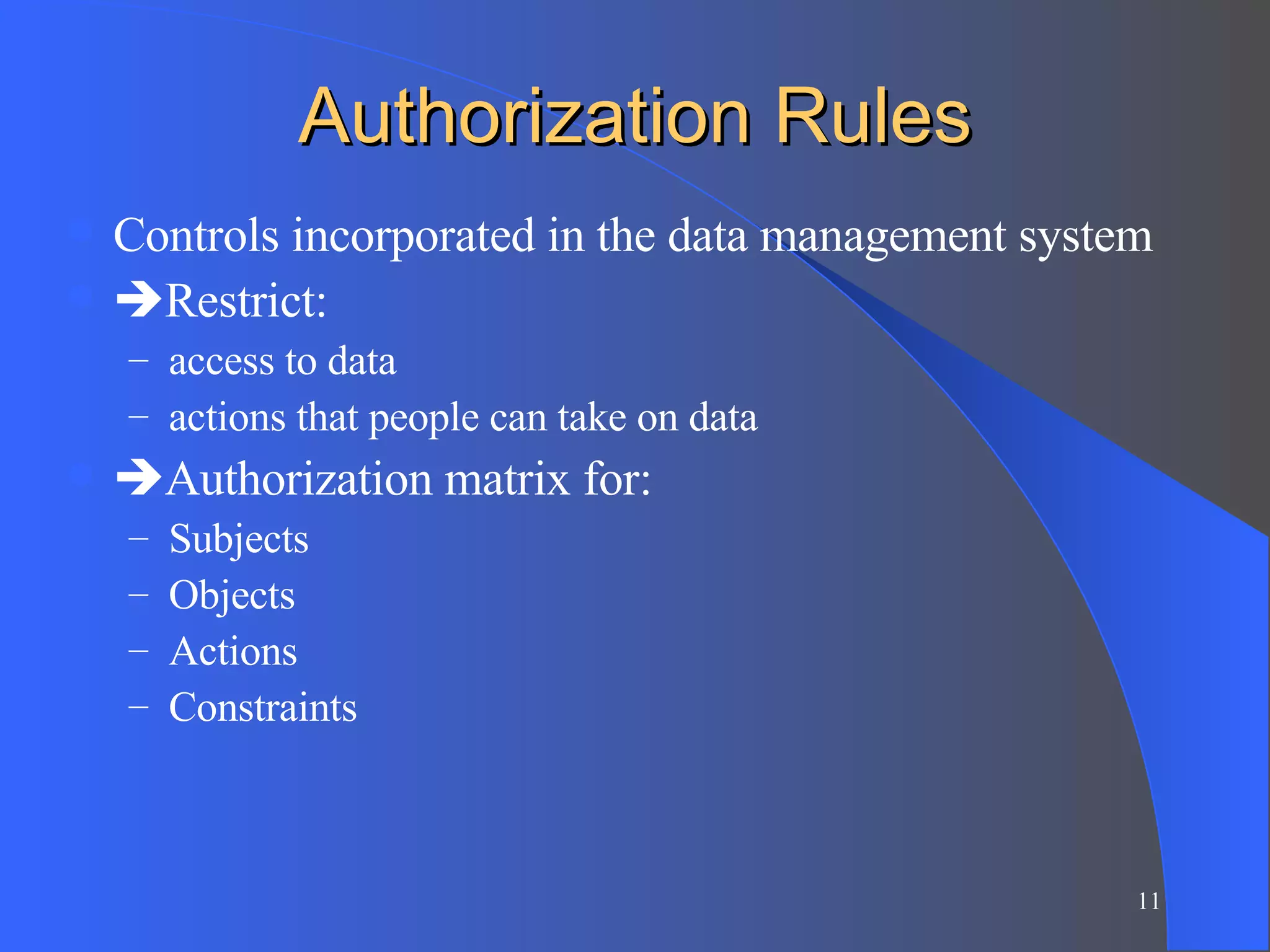 Authorization Rules Controls incorporated in the data management system  Restrict:  access to data actions that people can take on data  Authorization matrix for: Subjects Objects Actions Constraints 