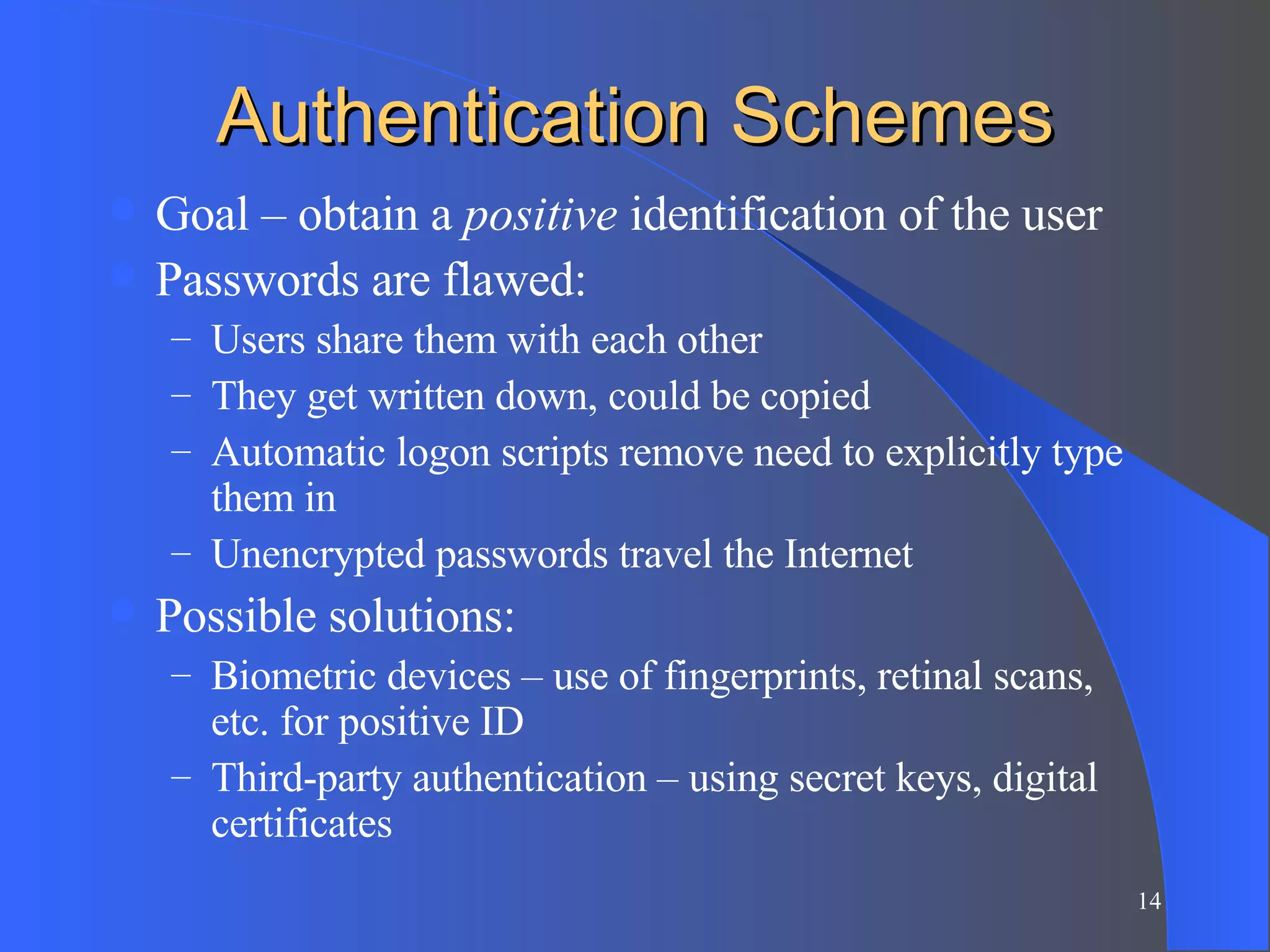 Authentication Schemes Goal – obtain a  positive  identification of the user Passwords are flawed: Users share them with each other They get written down, could be copied Automatic logon scripts remove need to explicitly type them in Unencrypted passwords travel the Internet Possible solutions: Biometric devices – use of fingerprints, retinal scans, etc. for positive ID Third-party authentication – using secret keys, digital certificates 